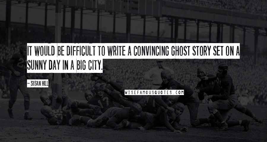 Susan Hill Quotes: It would be difficult to write a convincing ghost story set on a sunny day in a big city.