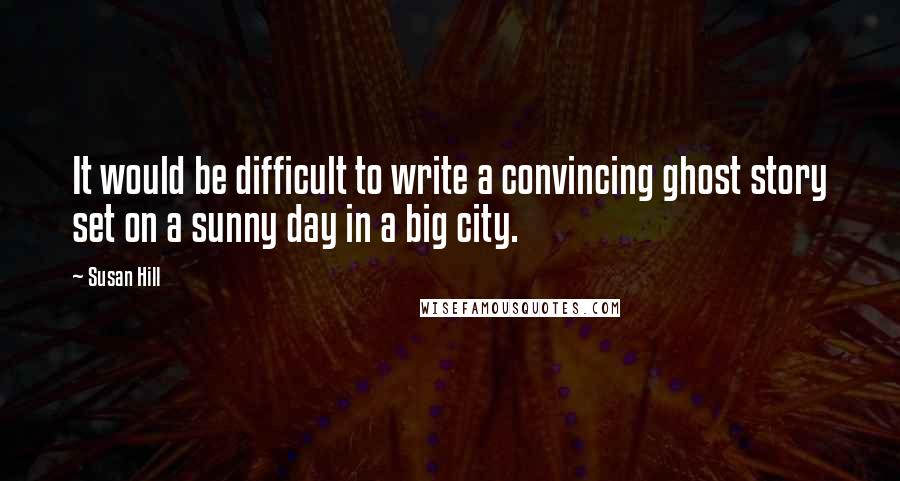 Susan Hill Quotes: It would be difficult to write a convincing ghost story set on a sunny day in a big city.