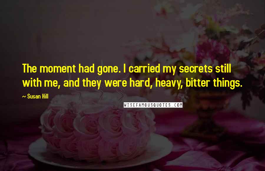 Susan Hill Quotes: The moment had gone. I carried my secrets still with me, and they were hard, heavy, bitter things.