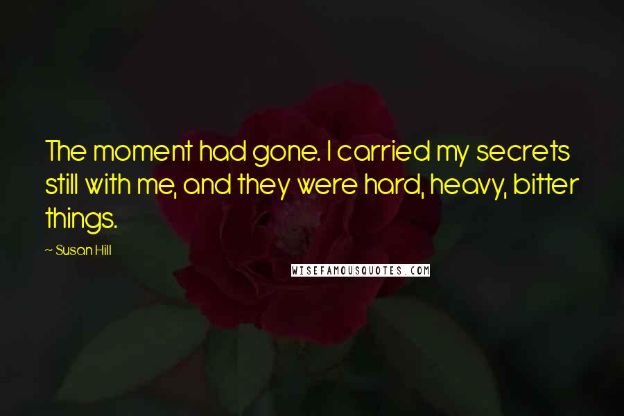 Susan Hill Quotes: The moment had gone. I carried my secrets still with me, and they were hard, heavy, bitter things.
