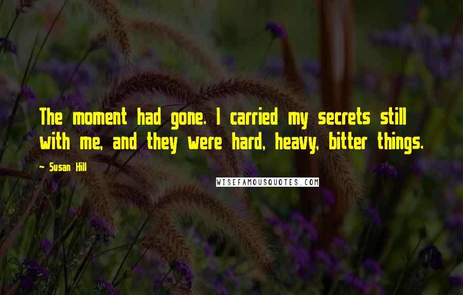 Susan Hill Quotes: The moment had gone. I carried my secrets still with me, and they were hard, heavy, bitter things.