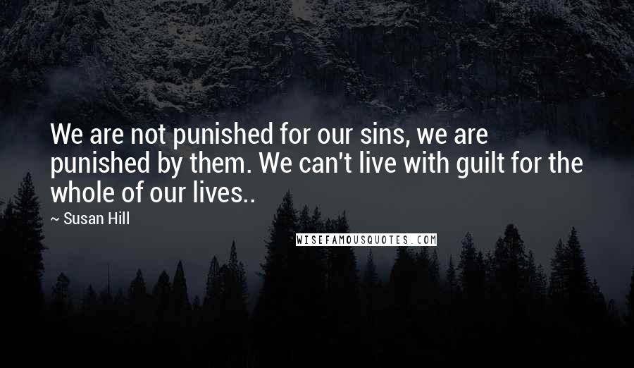 Susan Hill Quotes: We are not punished for our sins, we are punished by them. We can't live with guilt for the whole of our lives..