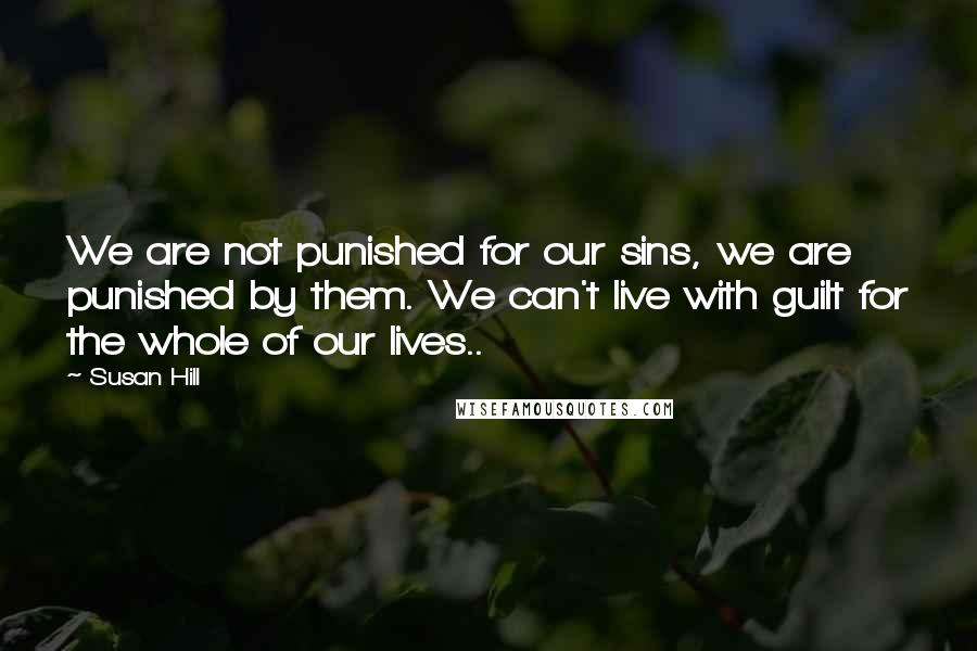 Susan Hill Quotes: We are not punished for our sins, we are punished by them. We can't live with guilt for the whole of our lives..