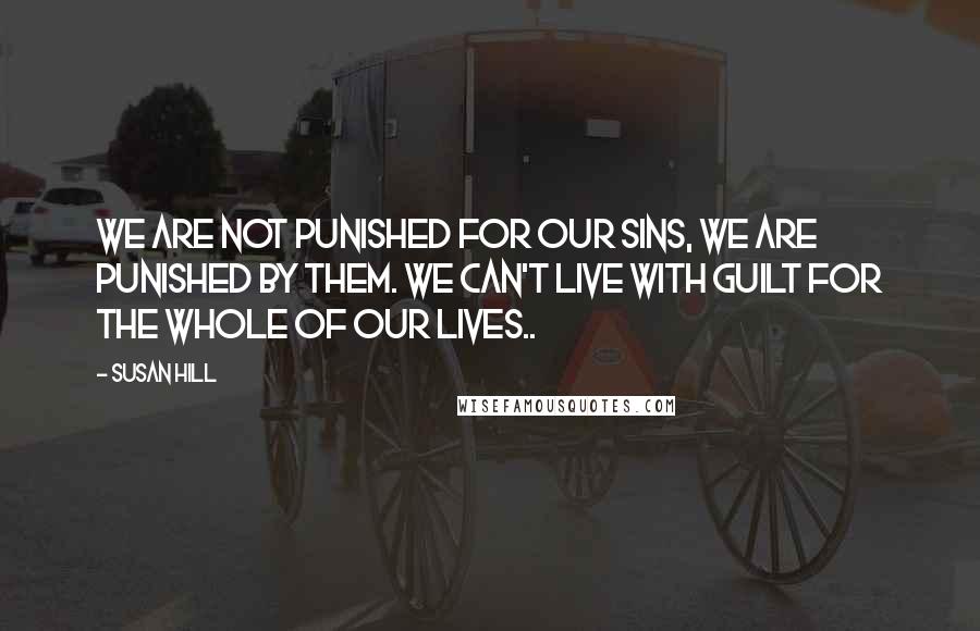 Susan Hill Quotes: We are not punished for our sins, we are punished by them. We can't live with guilt for the whole of our lives..