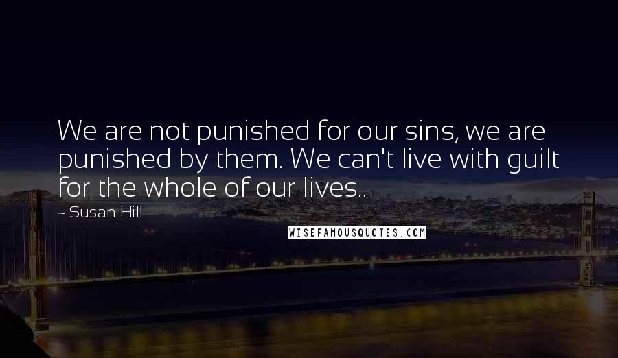 Susan Hill Quotes: We are not punished for our sins, we are punished by them. We can't live with guilt for the whole of our lives..