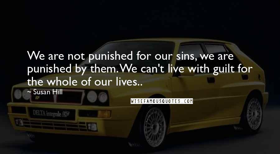 Susan Hill Quotes: We are not punished for our sins, we are punished by them. We can't live with guilt for the whole of our lives..