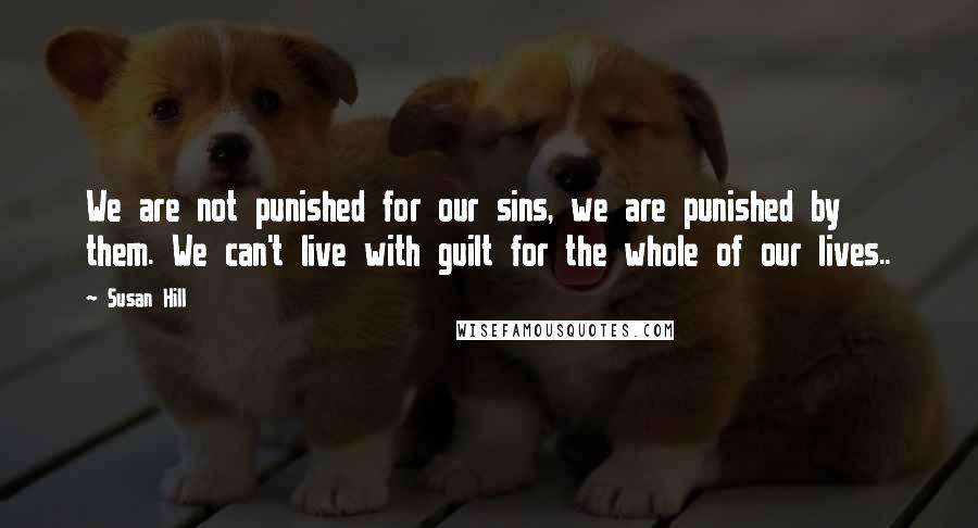 Susan Hill Quotes: We are not punished for our sins, we are punished by them. We can't live with guilt for the whole of our lives..