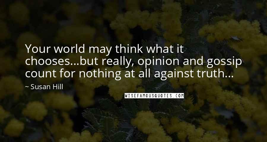 Susan Hill Quotes: Your world may think what it chooses...but really, opinion and gossip count for nothing at all against truth...