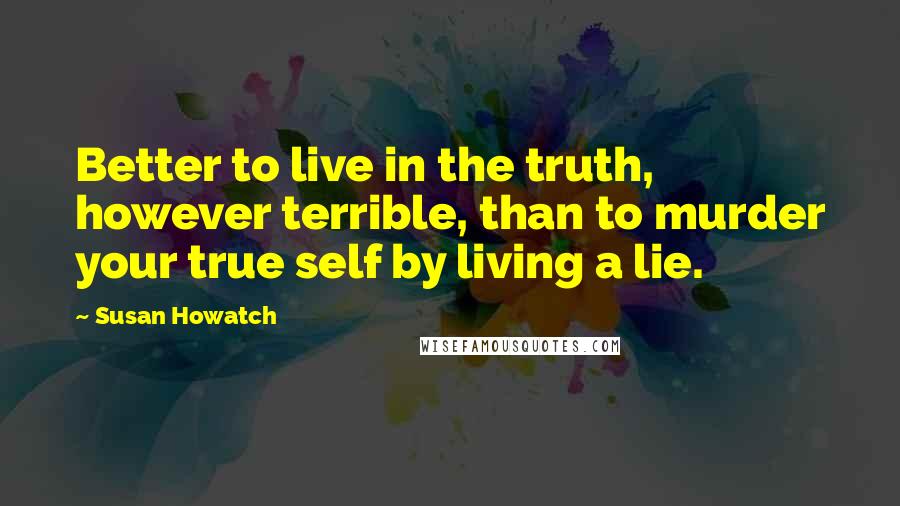 Susan Howatch Quotes: Better to live in the truth, however terrible, than to murder your true self by living a lie.