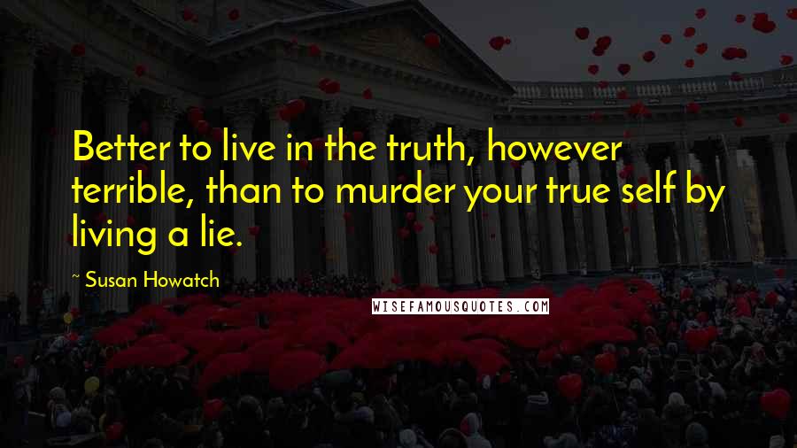 Susan Howatch Quotes: Better to live in the truth, however terrible, than to murder your true self by living a lie.