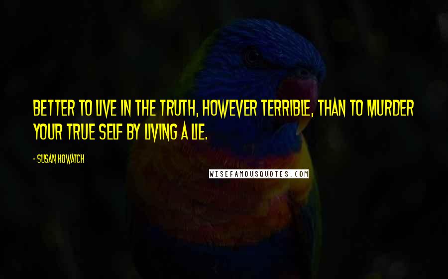 Susan Howatch Quotes: Better to live in the truth, however terrible, than to murder your true self by living a lie.