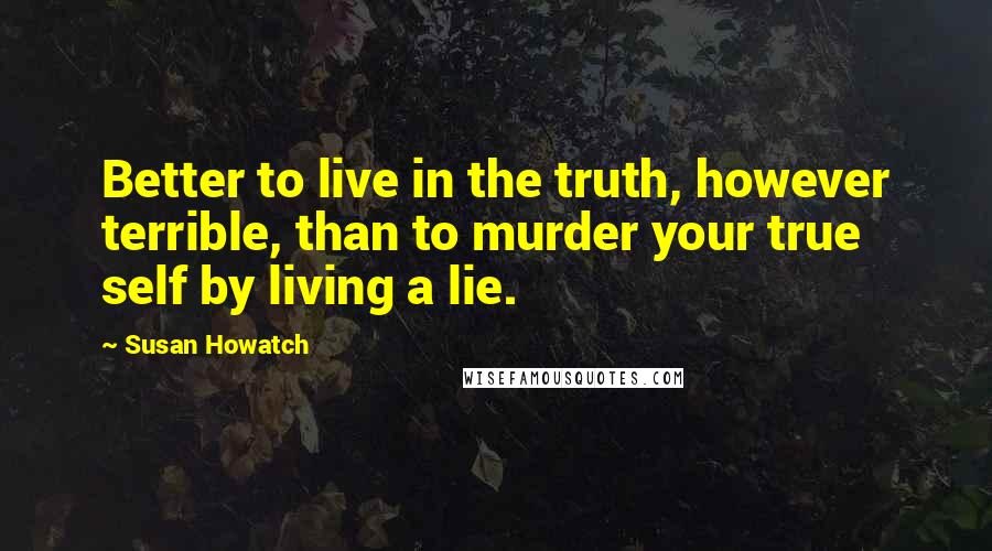 Susan Howatch Quotes: Better to live in the truth, however terrible, than to murder your true self by living a lie.
