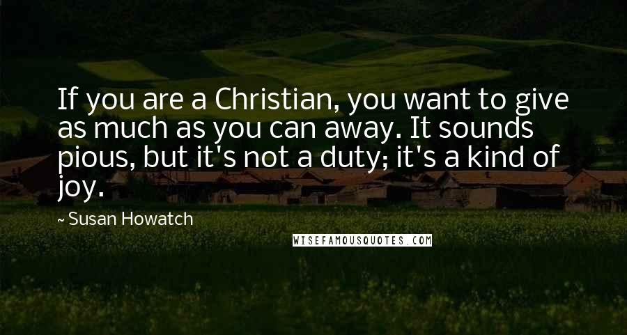 Susan Howatch Quotes: If you are a Christian, you want to give as much as you can away. It sounds pious, but it's not a duty; it's a kind of joy.