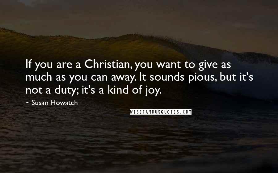 Susan Howatch Quotes: If you are a Christian, you want to give as much as you can away. It sounds pious, but it's not a duty; it's a kind of joy.