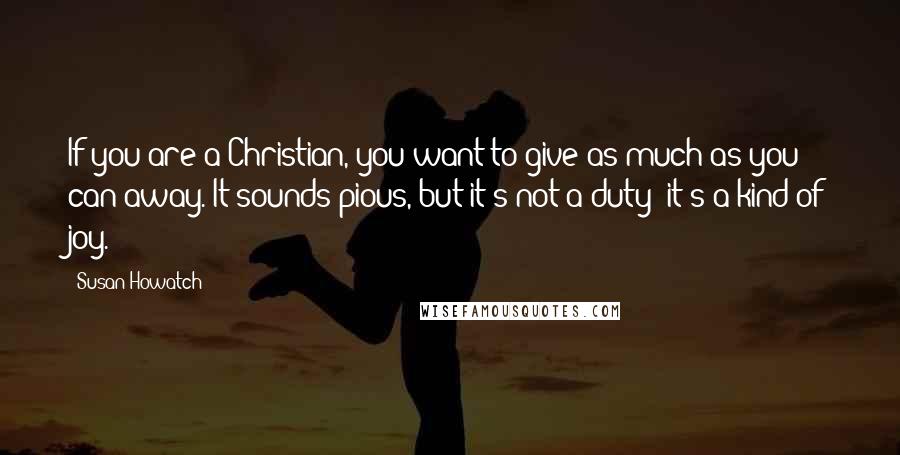 Susan Howatch Quotes: If you are a Christian, you want to give as much as you can away. It sounds pious, but it's not a duty; it's a kind of joy.