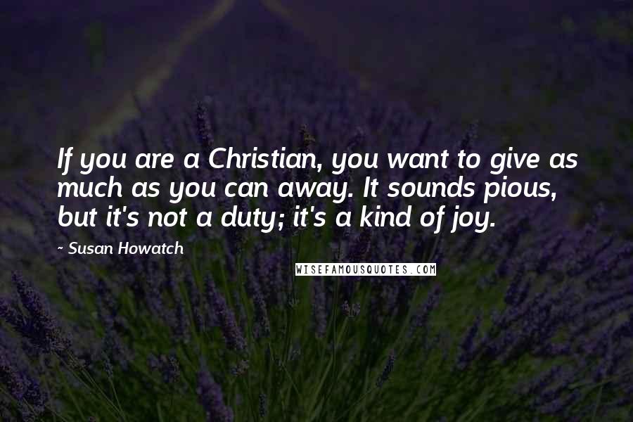Susan Howatch Quotes: If you are a Christian, you want to give as much as you can away. It sounds pious, but it's not a duty; it's a kind of joy.