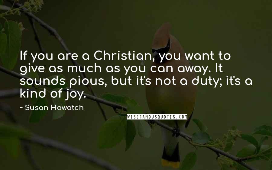 Susan Howatch Quotes: If you are a Christian, you want to give as much as you can away. It sounds pious, but it's not a duty; it's a kind of joy.