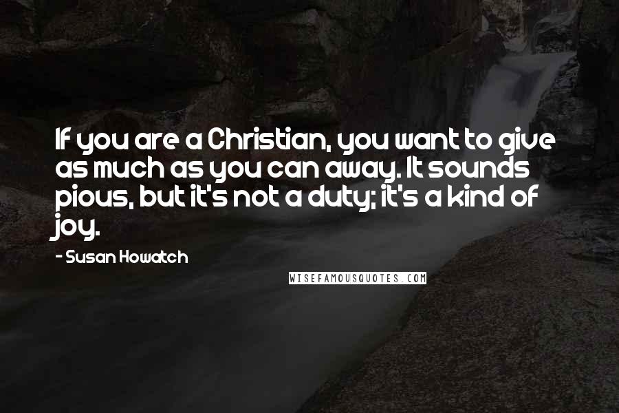 Susan Howatch Quotes: If you are a Christian, you want to give as much as you can away. It sounds pious, but it's not a duty; it's a kind of joy.