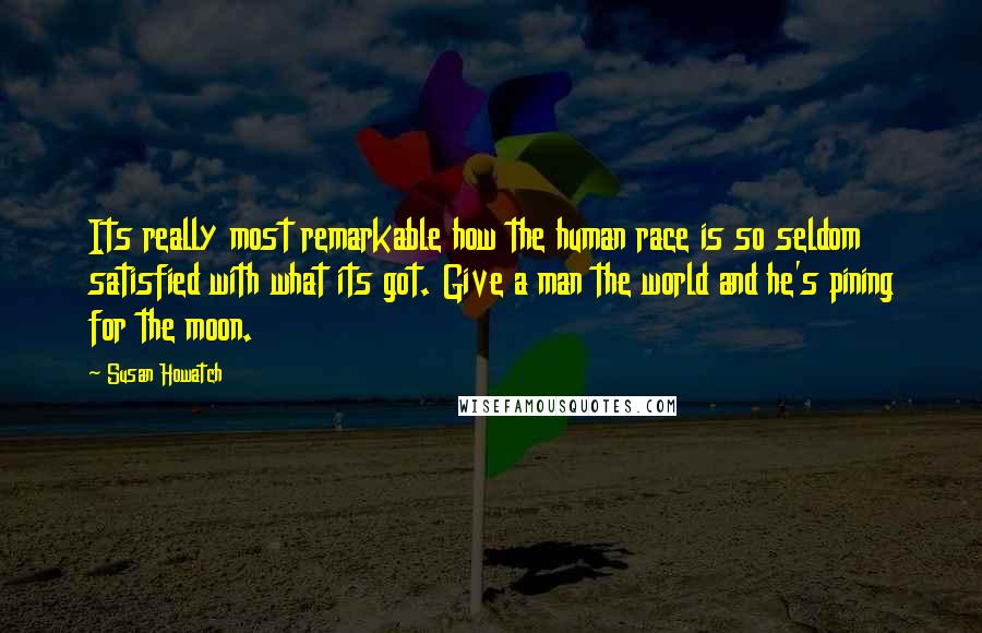 Susan Howatch Quotes: Its really most remarkable how the human race is so seldom satisfied with what its got. Give a man the world and he's pining for the moon.