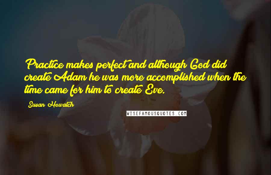 Susan Howatch Quotes: Practice makes perfect and although God did create Adam he was more accomplished when the time came for him to create Eve.