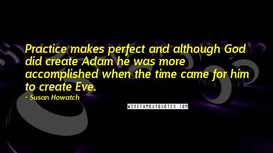 Susan Howatch Quotes: Practice makes perfect and although God did create Adam he was more accomplished when the time came for him to create Eve.
