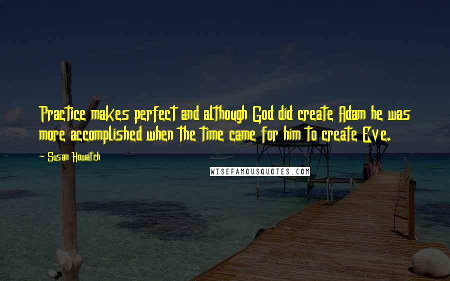 Susan Howatch Quotes: Practice makes perfect and although God did create Adam he was more accomplished when the time came for him to create Eve.