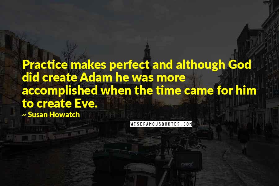 Susan Howatch Quotes: Practice makes perfect and although God did create Adam he was more accomplished when the time came for him to create Eve.