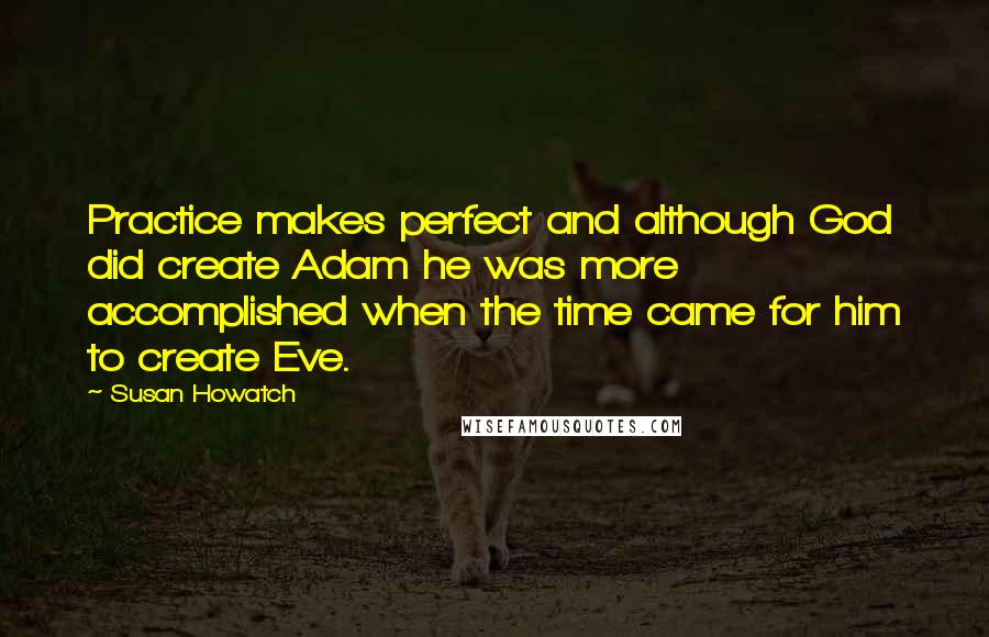 Susan Howatch Quotes: Practice makes perfect and although God did create Adam he was more accomplished when the time came for him to create Eve.