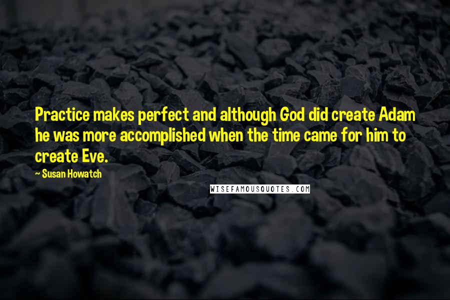 Susan Howatch Quotes: Practice makes perfect and although God did create Adam he was more accomplished when the time came for him to create Eve.