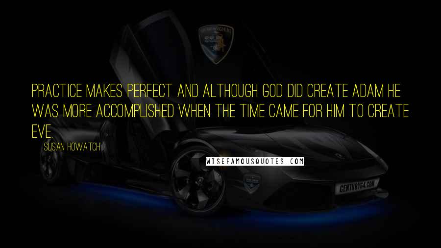 Susan Howatch Quotes: Practice makes perfect and although God did create Adam he was more accomplished when the time came for him to create Eve.