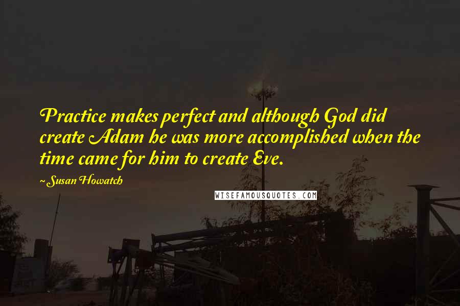 Susan Howatch Quotes: Practice makes perfect and although God did create Adam he was more accomplished when the time came for him to create Eve.