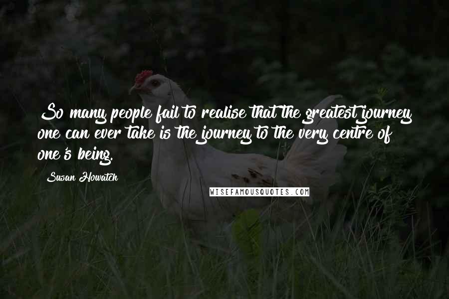 Susan Howatch Quotes: So many people fail to realise that the greatest journey one can ever take is the journey to the very centre of one's being.