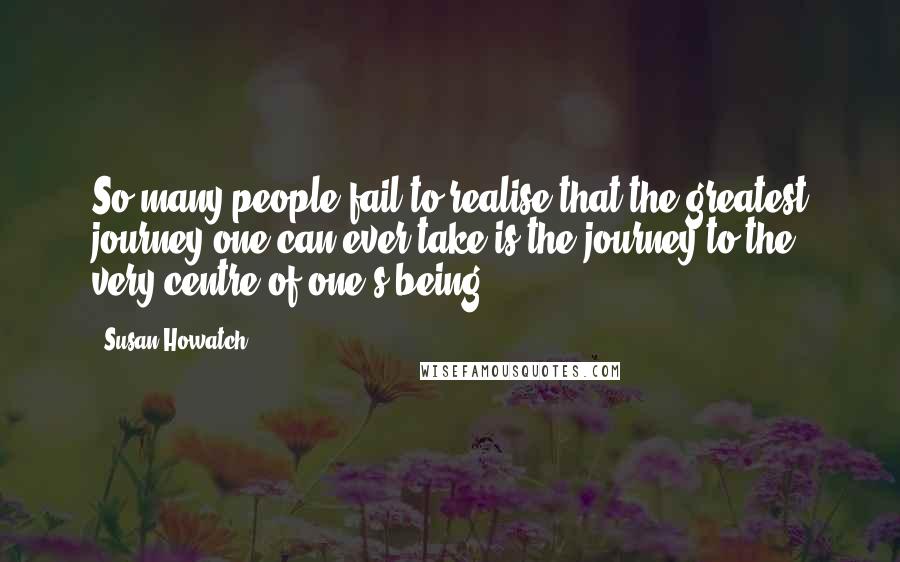 Susan Howatch Quotes: So many people fail to realise that the greatest journey one can ever take is the journey to the very centre of one's being.