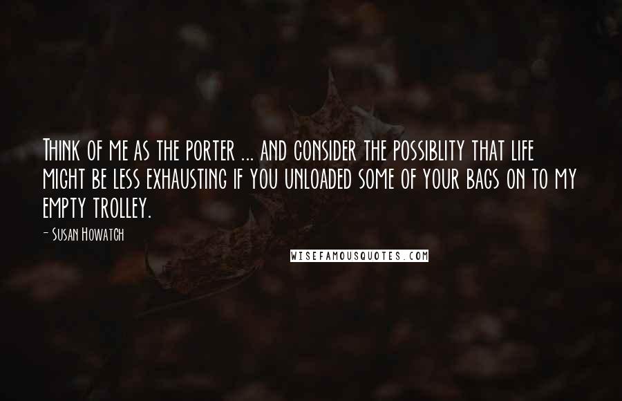 Susan Howatch Quotes: Think of me as the porter ... and consider the possiblity that life might be less exhausting if you unloaded some of your bags on to my empty trolley.