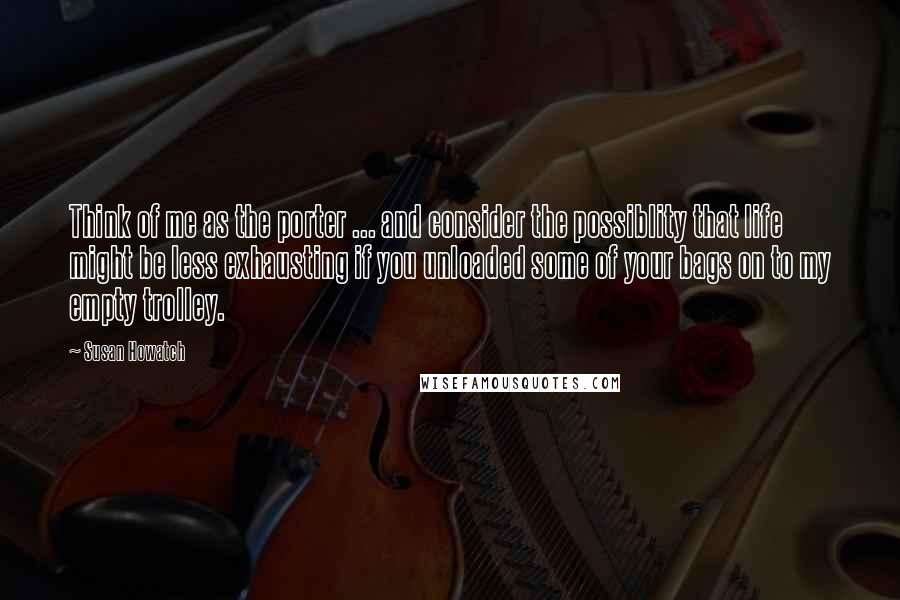 Susan Howatch Quotes: Think of me as the porter ... and consider the possiblity that life might be less exhausting if you unloaded some of your bags on to my empty trolley.