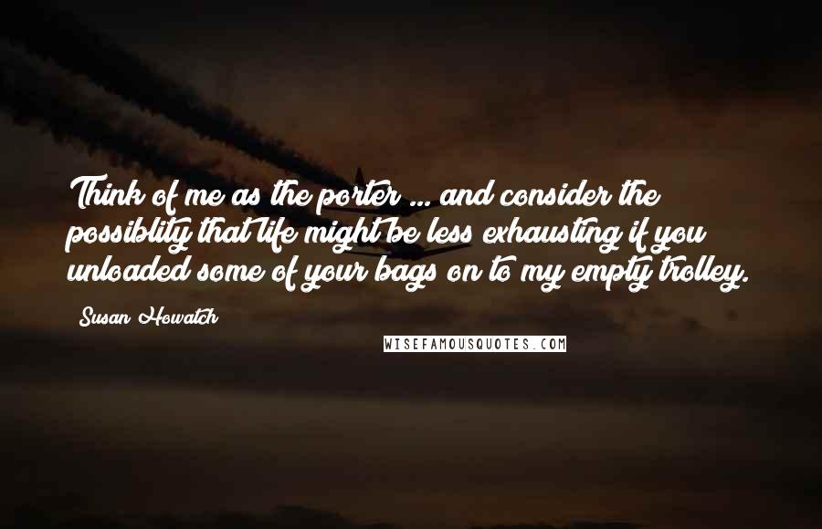 Susan Howatch Quotes: Think of me as the porter ... and consider the possiblity that life might be less exhausting if you unloaded some of your bags on to my empty trolley.