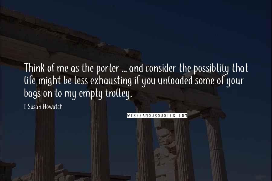 Susan Howatch Quotes: Think of me as the porter ... and consider the possiblity that life might be less exhausting if you unloaded some of your bags on to my empty trolley.