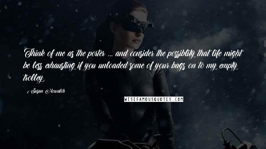 Susan Howatch Quotes: Think of me as the porter ... and consider the possiblity that life might be less exhausting if you unloaded some of your bags on to my empty trolley.