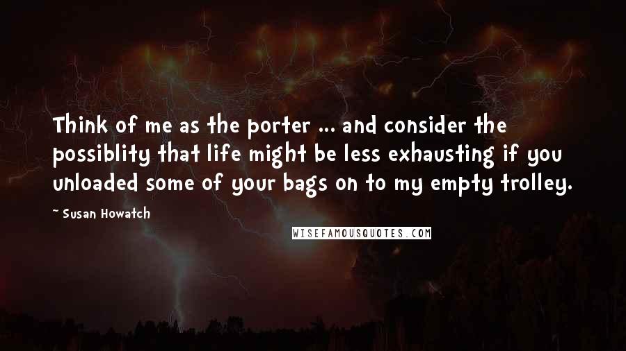 Susan Howatch Quotes: Think of me as the porter ... and consider the possiblity that life might be less exhausting if you unloaded some of your bags on to my empty trolley.