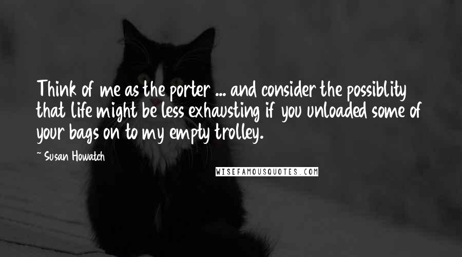 Susan Howatch Quotes: Think of me as the porter ... and consider the possiblity that life might be less exhausting if you unloaded some of your bags on to my empty trolley.