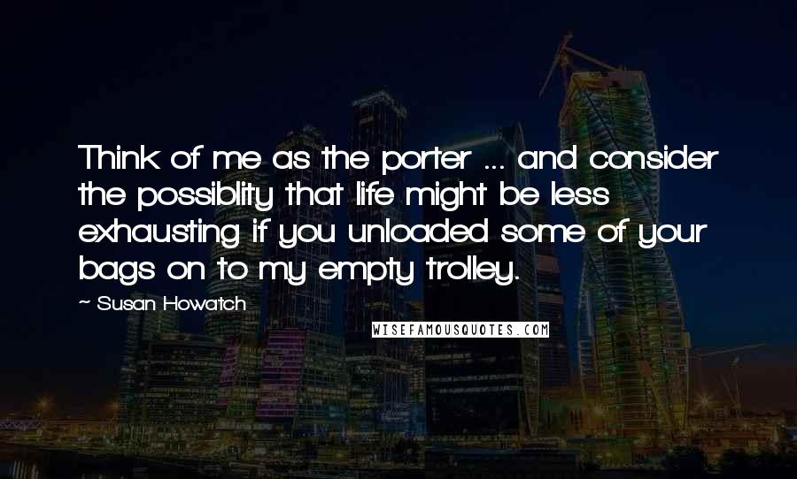 Susan Howatch Quotes: Think of me as the porter ... and consider the possiblity that life might be less exhausting if you unloaded some of your bags on to my empty trolley.