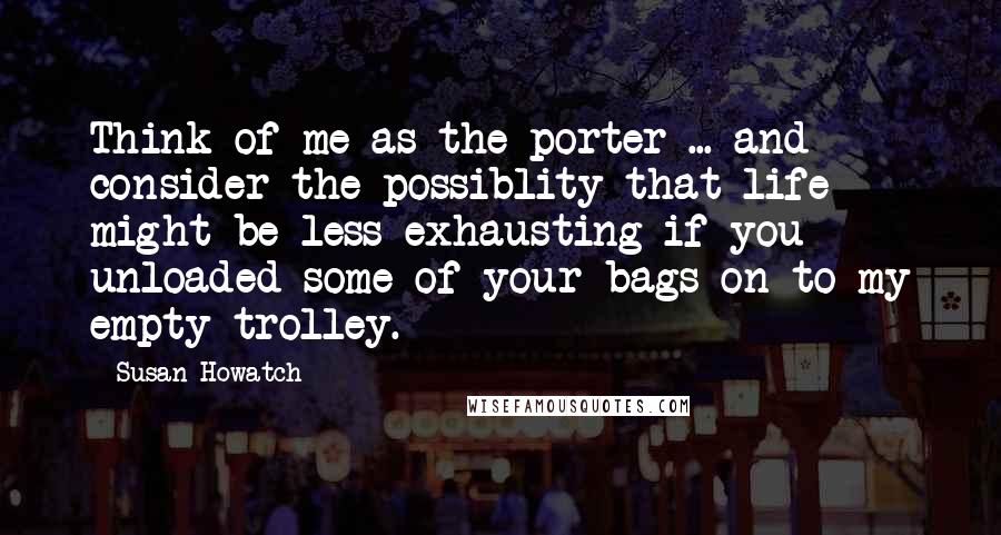 Susan Howatch Quotes: Think of me as the porter ... and consider the possiblity that life might be less exhausting if you unloaded some of your bags on to my empty trolley.