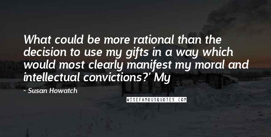 Susan Howatch Quotes: What could be more rational than the decision to use my gifts in a way which would most clearly manifest my moral and intellectual convictions?' My