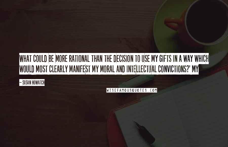 Susan Howatch Quotes: What could be more rational than the decision to use my gifts in a way which would most clearly manifest my moral and intellectual convictions?' My