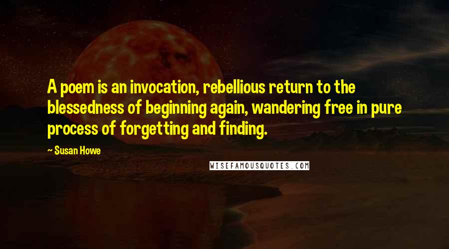 Susan Howe Quotes: A poem is an invocation, rebellious return to the blessedness of beginning again, wandering free in pure process of forgetting and finding.