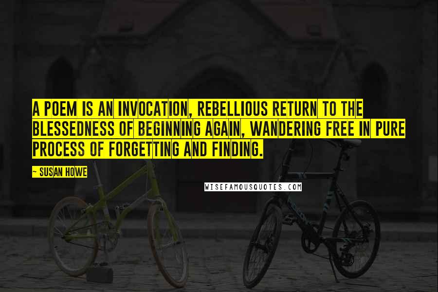 Susan Howe Quotes: A poem is an invocation, rebellious return to the blessedness of beginning again, wandering free in pure process of forgetting and finding.