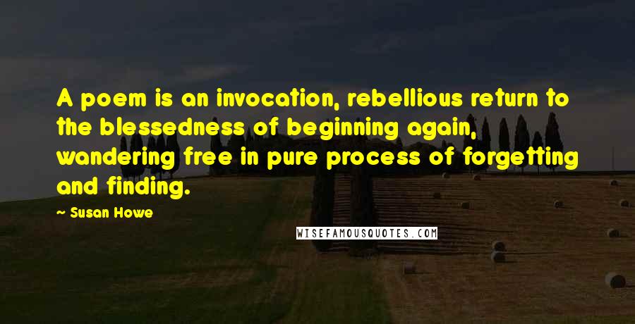 Susan Howe Quotes: A poem is an invocation, rebellious return to the blessedness of beginning again, wandering free in pure process of forgetting and finding.