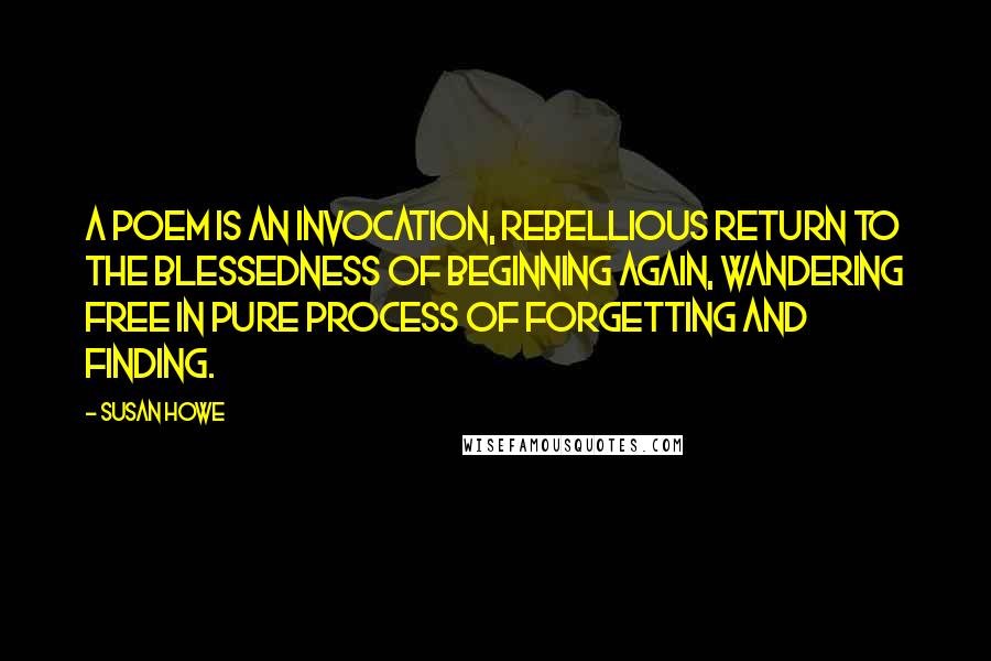 Susan Howe Quotes: A poem is an invocation, rebellious return to the blessedness of beginning again, wandering free in pure process of forgetting and finding.