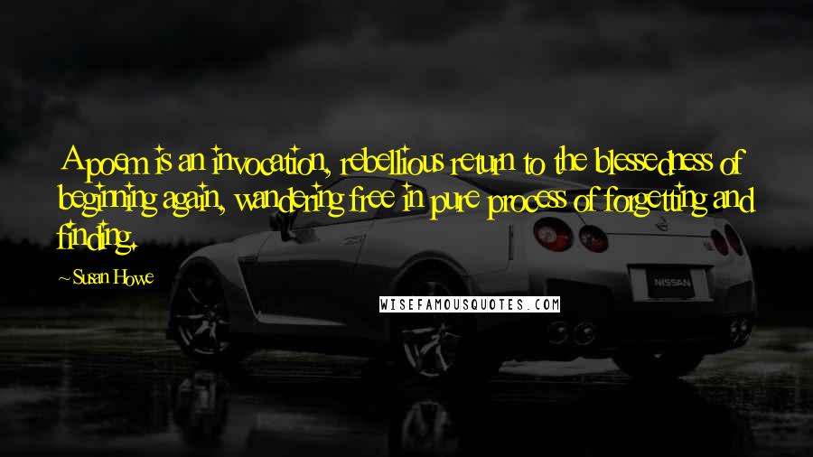 Susan Howe Quotes: A poem is an invocation, rebellious return to the blessedness of beginning again, wandering free in pure process of forgetting and finding.