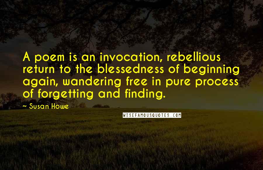 Susan Howe Quotes: A poem is an invocation, rebellious return to the blessedness of beginning again, wandering free in pure process of forgetting and finding.